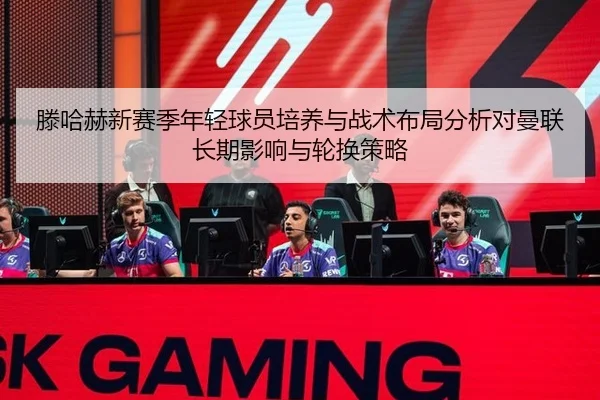 滕哈赫新赛季年轻球员培养与战术布局分析对曼联长期影响与轮换策略 | Tencent Sports