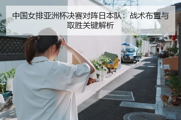 中国女排亚洲杯决赛对阵日本队：战术布置与取胜关键解析
